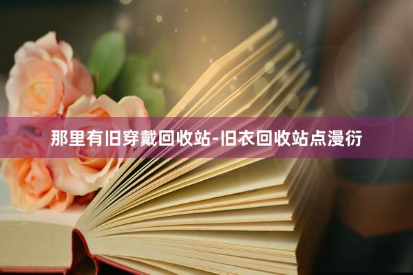 那里有旧穿戴回收站-旧衣回收站点漫衍
